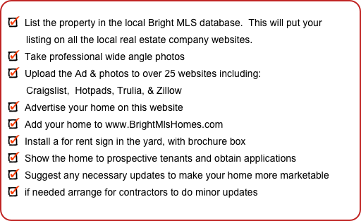
List the property in the local Bright MLS database.  This will put your
        listing on all the local real estate company websites.
Take professional wide angle photos
Upload the Ad & photos to over 25 websites including:
        Craigslist,  Hotpads, Trulia, & Zillow
Advertise your home on this website
Add your home to www.BrightMlsHomes.com
Install a for rent sign in the yard, with brochure box
Show the home to prospective tenants and obtain applications
Suggest any necessary updates to make your home more marketable
if needed arrange for contractors to do minor updates


