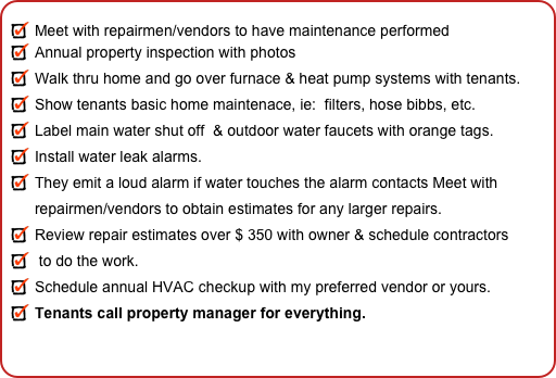 
Meet with repairmen/vendors to have maintenance performed
Annual property inspection with photos
Walk thru home and go over furnace & heat pump systems with tenants.
Show tenants basic home maintenace, ie:  filters, hose bibbs, etc. 
Label main water shut off  & outdoor water faucets with orange tags.
Install water leak alarms.
They emit a loud alarm if water touches the alarm contacts Meet with repairmen/vendors to obtain estimates for any larger repairs. 
Review repair estimates over $ 350 with owner & schedule contractors
 to do the work.
Schedule annual HVAC checkup with my preferred vendor or yours.
Tenants call property manager for everything.
