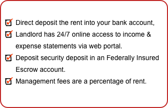 

Direct deposit the rent into your bank account,
Landlord has 24/7 online access to income & expense statements via web portal.
Deposit security deposit in an Federally Insured Escrow account.
Management fees are a percentage of rent.