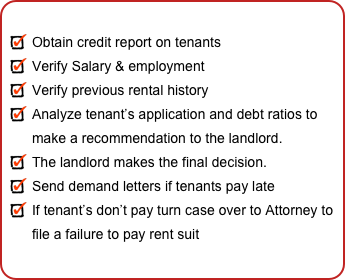 
Obtain credit report on tenants
Verify Salary & employment
Verify previous rental history
Analyze tenant’s application and debt ratios to  make a recommendation to the landlord.
The landlord makes the final decision. 
Send demand letters if tenants pay late
If tenant’s don’t pay turn case over to Attorney to file a failure to pay rent suit
